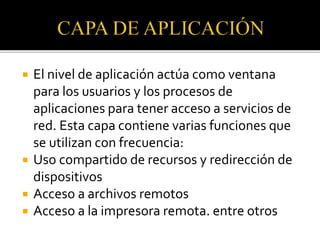  El nivel de aplicación actúa como ventana
para los usuarios y los procesos de
aplicaciones para tener acceso a servicios de
red. Esta capa contiene varias funciones que
se utilizan con frecuencia:
 Uso compartido de recursos y redirección de
dispositivos
 Acceso a archivos remotos
 Acceso a la impresora remota. entre otros
 