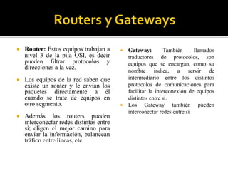  Router: Estos equipos trabajan a
nivel 3 de la pila OSI, es decir
pueden filtrar protocolos y
direcciones a la vez.
 Los equipos de la red saben que
existe un router y le envían los
paquetes directamente a él
cuando se trate de equipos en
otro segmento.
 Además los routers pueden
interconectar redes distintas entre
sí; eligen el mejor camino para
enviar la información, balancean
tráfico entre líneas, etc.
 Gateway: También llamados
traductores de protocolos, son
equipos que se encargan, como su
nombre indica, a servir de
intermediario entre los distintos
protocolos de comunicaciones para
facilitar la interconexión de equipos
distintos entre sí.
 Los Gateway también pueden
interconectar redes entre sí
 