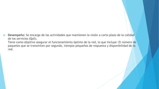 Desempeño: Se encarga de las actividades que mantienen la visión a corto plazo de la calidad
de los servicios (QoS).
Tiene como objetivo asegurar el funcionamiento óptimo de la red, lo que incluye: El número de
paquetes que se transmiten por segundo, tiempos pequeños de respuesta y disponibilidad de la
red.
 
