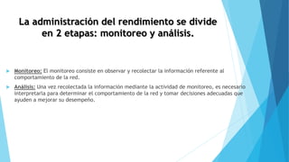 La administración del rendimiento se divide
en 2 etapas: monitoreo y análisis.
 Monitoreo: El monitoreo consiste en observar y recolectar la información referente al
comportamiento de la red.
 Análisis: Una vez recolectada la información mediante la actividad de monitoreo, es necesario
interpretarla para determinar el comportamiento de la red y tomar decisiones adecuadas que
ayuden a mejorar su desempeño.
 