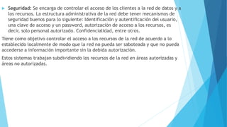  Seguridad: Se encarga de controlar el acceso de los clientes a la red de datos y a
los recursos. La estructura administrativa de la red debe tener mecanismos de
seguridad buenos para lo siguiente: Identificación y autentificación del usuario,
una clave de acceso y un password, autorización de acceso a los recursos, es
decir, solo personal autorizado. Confidencialidad, entre otros.
Tiene como objetivo controlar el acceso a los recursos de la red de acuerdo a lo
establecido localmente de modo que la red no pueda ser saboteada y que no pueda
accederse a información importante sin la debida autorización.
Estos sistemas trabajan subdividiendo los recursos de la red en áreas autorizadas y
áreas no autorizadas.
 