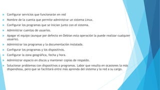  Configurar servicios que funcionarán en red
 Nombre de la cuenta que permite administrar un sistema Linux.
 Configurar los programas que se inician junto con el sistema.
 Administrar cuentas de usuarios.
 Apagar el equipo (aunque por defecto en Debían esta operación la puede realizar cualquier
usuario).
 Administrar los programas y la documentación instalada.
 Configurar los programas y los dispositivos.
 Configurar la zona geográfica, fecha y hora.
 Administrar espacio en discos y mantener copias de respaldo.
 Solucionar problemas con dispositivos o programas. Labor que resulta en ocasiones la más
dispendiosa, pero que se facilitará entre más aprenda del sistema y la red a su cargo.
 