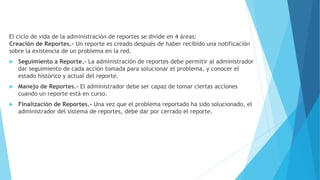 El ciclo de vida de la administración de reportes se divide en 4 áreas:
Creación de Reportes.- Un reporte es creado después de haber recibido una notificación
sobre la existencia de un problema en la red.
 Seguimiento a Reporte.- La administración de reportes debe permitir al administrador
dar seguimiento de cada acción tomada para solucionar el problema, y conocer el
estado histórico y actual del reporte.
 Manejo de Reportes.- El administrador debe ser capaz de tomar ciertas acciones
cuando un reporte está en curso.
 Finalización de Reportes.- Una vez que el problema reportado ha sido solucionado, el
administrador del sistema de reportes, debe dar por cerrado el reporte.
 