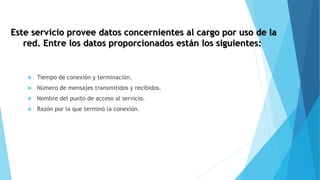 Este servicio provee datos concernientes al cargo por uso de la
red. Entre los datos proporcionados están los siguientes:
 Tiempo de conexión y terminación.
 Número de mensajes transmitidos y recibidos.
 Nombre del punto de acceso al servicio.
 Razón por la que terminó la conexión.
 