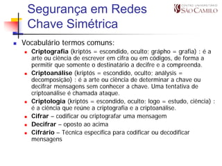 Segurança em Redes
 Chave Simétrica
Vocabulário termos comuns:
  Criptografia (kriptós = escondido, oculto; grápho = grafia) : é a
  arte ou ciência de escrever em cifra ou em códigos, de forma a
  permitir que somente o destinatário a decifre e a compreenda.
  Criptoanálise (kriptós = escondido, oculto; análysis =
  decomposição) : é a arte ou ciência de determinar a chave ou
  decifrar mensagens sem conhecer a chave. Uma tentativa de
  criptoanálise é chamada ataque.
  Criptologia (kriptós = escondido, oculto; logo = estudo, ciência) :
  é a ciência que reúne a criptografia e a criptoanálise.
  Cifrar – codificar ou criptografar uma mensagem
  Decifrar – oposto ao acima
  Cifrário – Técnica específica para codificar ou decodificar
  mensagens
 