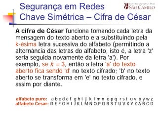 Segurança em Redes
 Chave Simétrica – Cifra de César
A cifra de César funciona tomando cada letra da
mensagem do texto aberto e a substituindo pela
k-ésima letra sucessiva do alfabeto (permitindo a
alternância das letras do alfabeto, isto é, a letra 'z'
seria seguida novamente da letra 'a'). Por
exemplo, se k = 3, então a letra 'a' do texto
aberto fica sendo 'd' no texto cifrado; 'b' no texto
aberto se transforma em 'e' no texto cifrado, e
assim por diante.

alfabeto puro: a b c d e f g h i j k l m n o p q r s t u v x y w z
alfabeto Cesar: D E F G H I J K L M N O P Q R S T U V X Y Z A B C D
 
