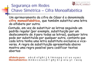 Segurança em Redes
  Chave Simétrica – Cifra Monoalfabética
Um aprimoramento da cifra de César é a denominada
cifra monoalfabética, que também substitui uma letra
do alfabeto por outra.
Contudo, em vez de substituir as letras seguindo um
padrão regular (por exemplo, substituição por um
deslocamento de k para todas as letras), qualquer letra
pode ser substituída por qualquer outra, contanto que
cada letra tenha uma letra substituta exclusiva e vice-
versa. A regra de substituição apresentada abaixo
mostra uma regra possível para codificar textos
abertos:

alfabeto puro: a b c d e f g h i j k l m n o p q r s t u v x y w z
Monoalfabético: m n b v c x z a s d f g h j k l p o i u y t r w e q
 
