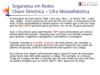 Segurança em Redes
  Chave Simétrica – Cifra Monoalfabética
A mensagem do texto aberto "bob, i love you. alice. " se torma "nkn , s gktc
wky. mgsbc." Como aconteceu no caso da cifra de César, o texto parece sem
nexo. A cifra monoalfabética também parece ser melhor que a cifra de César,
pois há 26! (1O26) possíveis pares de letras, em vez de 25 pares possíveis!

Usar a 'força bruta' para experimentar 1O26 pares demandaria um esforço
demasiadamente grande e impediria que esse fosse um método exeqüível
para quebrar o algoritmo criptográfico e decodificar a mensagem.

Contudo, fazendo-se a análise estatística do texto aberto, por exemplo, e
sabendo quais letras e grupos de letras são mais freqüentes nos textos do
idioma em questão, toma-se relativamente fácil quebrar esse código.

Se o intruso tiver algum conhecimento sobre o possível texto da mensagem,
então ficará mais fácil ainda quebrar o código. Por exemplo, se a intrusa
Trudy for a esposa de Bob e suspeitar que ele está tendo um caso com Alice,
ela poderá imaginar que os nomes 'bob' e 'alice' aparecem no texto.
 