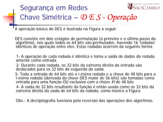 Segurança em Redes
  Chave Simétrica – D E S - Operação
A operação básica do DES é ilustrada na Figura a seguir.

DES consiste em dois estágios de permutação (o primeiro e o último passo do
algoritmo), nos quais todos os 64 bits são-permutados, havendo 16 'rodadas'
idênticas de operação entre eles. Estas rodadas ocorrem da seguinte forma:

 1- A operação de cada rodada é idêntica e toma a saída de dados da rodada
anterior como entrada.
 2- Durante cada rodada, os 32 bits da extrema direita da entrada são
deslocados para os 32 bits da esquerda da saída.
3- Toda a entrada de 64 bits até a i-ésima rodada e a chave de 48 bits para a
i-ésima rodada (derivada da chave DES maior de 56 bits) são tomadas como
entrada para uma função OU exclusivo com a chave Ki de 48 bits
 4- A saída de 32 bits resultante da função é então usada como os 32 bits da
extrema direita da saída de 64 bits da rodada, como mostra a Figura.

Obs.: A decriptografia funciona pela reversão das operações dos algoritmos.
 