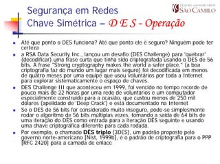 Segurança em Redes
  Chave Simétrica – D E S - Operação
Até que ponto o DES funciona? Até que ponto ele é seguro? Ninguém pode ter
certeza
a RSA Data Security Inc., lançou um desafio (DES Challenge) para 'quebrar'
(decodificar) uma frase curta que tinha sido criptografada usando o DES de 56
bits. A frase "Strong cryptography makes the world a safer place." (a boa
criptografia faz do mundo um lugar mais seguro) foi decodificada em menos
de quatro meses por uma equipe que usou voluntários por toda a Internet
para explorar sistematicamente o espaço de chaves.
DES Challenge III que aconteceu em 1999, foi vencido no tempo recorde de
pouco mais de 22 horas por uma rede de voluntários e um computador
especialmente construído para a ocasião, que custou menos de 250 mil
dólares (apelidado de 'Deep Crack') e está documentado na Internet
Se o DES de 56 bits for considerado muito inseguro, pode-se simplesmente
rodar o algoritmo de 56 bits múltiplas vezes, tomando a saída de 64 bits de
uma iteração do DÊS como entrada para a iteração DÊS seguinte e usando
uma chave criptográfica diferente para cada rodada.
Por exemplo, o chamado DÊS triplo (3DES), um padrão proposto pelo
governo norte-americano [Nist, 1999b], é o padrão de criptografia para o PPP
[RFC 2420] para a camada de enlace
 