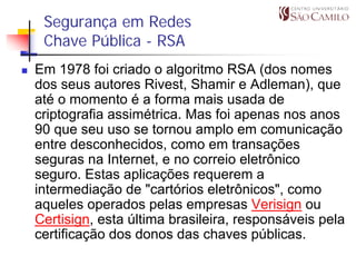 Segurança em Redes
 Chave Pública - RSA
Em 1978 foi criado o algoritmo RSA (dos nomes
dos seus autores Rivest, Shamir e Adleman), que
até o momento é a forma mais usada de
criptografia assimétrica. Mas foi apenas nos anos
90 que seu uso se tornou amplo em comunicação
entre desconhecidos, como em transações
seguras na Internet, e no correio eletrônico
seguro. Estas aplicações requerem a
intermediação de "cartórios eletrônicos", como
aqueles operados pelas empresas Verisign ou
Certisign, esta última brasileira, responsáveis pela
certificação dos donos das chaves públicas.
 