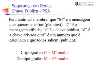 Segurança em Redes
 Chave Pública - RSA
Para tanto vale lembrar que “M” é a mensagem
que queremos cifrar (plaintext), “C” é a
mensagem cifrada, “e” é a chave pública, “d” é
a chave privada e “n” é um número que é
calculado e que todos sabem (público).

      Criptografar: C = Me mod n
    Decriptografar: M = Cd mod n
 