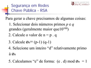 Segurança em Redes
   Chave Pública - RSA
Para gerar a chave precisamos de algumas coisas:
  1. Selecionar dois números primos p e q
  grandes (geralmente maior que10100)
 2. Calcule o valor de n = p . q
 3. Calcule øn= (p-1) (q-1)
 4. Selecione um inteiro “d” relativamente primo
 à øn
 5. Calculamos “e” de forma: (e . d) mod øn = 1
 