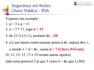 Segurança em Redes
    Chave Pública - RSA
Vejamos um exemplo:
1. p = 3 e q = 11
2. n = 3 * 11, logo n = 33
3. øn (3-1) (11-1), portanto øn =20
4. d é um inteiro relativamente primo à øn mdc(d, øn)=1,
  e atende 1 < d < øn , assim d = 7 (Chave Privada)
(9, 11, 13, 15, 17 e 19 seriam outras opções)
(não seria possível 5 já que 5 vezes 4 = øn que é (20))
 