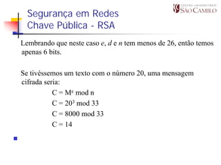 Segurança em Redes
  Chave Pública - RSA
Lembrando que neste caso e, d e n tem menos de 26, então temos
apenas 6 bits.

Se tivéssemos um texto com o número 20, uma mensagem
cifrada seria:
           C = Me mod n
           C = 203 mod 33
           C = 8000 mod 33
           C = 14
 