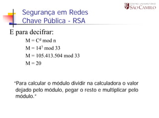 Segurança em Redes
    Chave Pública - RSA
E para decifrar:
     M = Cd mod n
     M = 147 mod 33
     M = 105.413.504 mod 33
     M = 20


 “Para calcular o módulo dividir na calculadora o valor
  dejado pelo módulo, pegar o resto e multiplicar pelo
  módulo.”
 