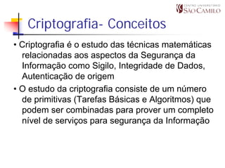 Criptografia- Conceitos
• Criptografia é o estudo das técnicas matemáticas
  relacionadas aos aspectos da Segurança da
  Informação como Sigilo, Integridade de Dados,
  Autenticação de origem
• O estudo da criptografia consiste de um número
  de primitivas (Tarefas Básicas e Algoritmos) que
  podem ser combinadas para prover um completo
  nível de serviços para segurança da Informação
 