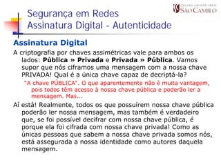 Segurança em Redes
    Assinatura Digital - Autenticidade
Assinatura Digital
A criptografia por chaves assimétricas vale para ambos os
   lados: Pública » Privada e Privada » Pública. Vamos
   supor que nós ciframos uma mensagem com a nossa chave
   PRIVADA! Qual é a única chave capaz de decriptá-la?
   “A chave PÚBLICA". O que aparentemente não é muita vantagem,
     pois todos têm acesso à nossa chave pública e poderão ler a
     mensagem. Mas...
Aí está! Realmente, todos os que possuírem nossa chave pública
   poderão ler nossa mensagem, mas também é verdadeiro
   que, se foi possível decifrar com nossa chave pública, é
   porque ela foi cifrada com nossa chave privada! Como as
   únicas pessoas que sabem a nossa chave privada somos nós,
   está assegurada a nossa identidade como autores daquela
   mensagem.
 