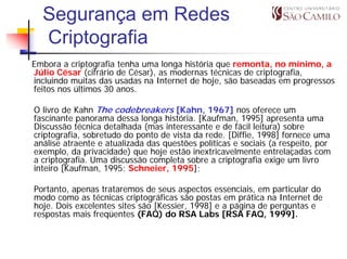 Segurança em Redes
  Criptografia
Embora a criptografia tenha uma longa história que remonta, no mínimo, a
Júlio César (cifrário de César), as modernas técnicas de criptografia,
incluindo muitas das usadas na Internet de hoje, são baseadas em progressos
feitos nos últimos 30 anos.

O livro de Kahn The codebreakers [Kahn, 1967] nos oferece um
fascinante panorama dessa longa história. [Kaufman, 1995] apresenta uma
Discussão técnica detalhada (mas interessante e de fácil leitura) sobre
criptografia, sobretudo do ponto de vista da rede. [Diffie, 1998] fornece uma
análise atraente e atualizada das questões políticas e sociais (a respeito, por
exemplo, da privacidade) que hoje estão inextricavelmente entrelaçadas com
a criptografia. Uma discussão completa sobre a criptografia exige um livro
inteiro [Kaufman, 1995; Schneier, 1995];

Portanto, apenas trataremos de seus aspectos essenciais, em particular do
modo como as técnicas criptográficas são postas em prática na Internet de
hoje. Dois excelentes sites são [Kessier, 1998] e a página de perguntas e
respostas mais freqüentes (FAQ) do RSA Labs [RSA FAQ, 1999].
 
