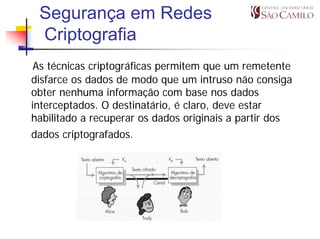 Segurança em Redes
 Criptografia
 As técnicas criptográficas permitem que um remetente
disfarce os dados de modo que um intruso não consiga
obter nenhuma informação com base nos dados
interceptados. O destinatário, é claro, deve estar
habilitado a recuperar os dados originais a partir dos
dados criptografados.
 