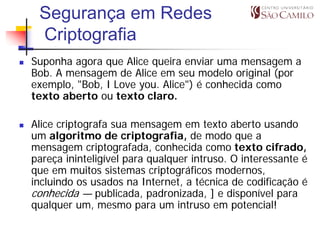 Segurança em Redes
 Criptografia
Suponha agora que Alice queira enviar uma mensagem a
Bob. A mensagem de Alice em seu modelo original (por
exemplo, "Bob, I Love you. Alice") é conhecida como
texto aberto ou texto claro.

Alice criptografa sua mensagem em texto aberto usando
um algoritmo de criptografia, de modo que a
mensagem criptografada, conhecida como texto cifrado,
pareça ininteligível para qualquer intruso. O interessante é
que em muitos sistemas criptográficos modernos,
incluindo os usados na Internet, a técnica de codificação é
conhecida — publicada, padronizada, ] e disponível para
qualquer um, mesmo para um intruso em potencial!
 