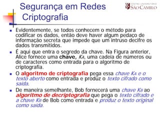 Segurança em Redes
 Criptografia
Evidentemente, se todos conhecem o método para
codificar os dados, então deve haver algum pedaço de
informação secreta que impede que um intruso decifre os
dados transmitidos.
É aqui que entra o segredo da chave. Na Figura anterior,
Alice fornece uma chave, KA, uma cadeia de números ou
de caracteres como entrada para o algoritmo de
criptografia.
O algoritmo de criptografia pega essa chave KA e o
texto aberto como entrada e produz o texto cifrado como
saída.
De maneira semelhante, Bob fornecerá uma chave KB ao
algoritmo de decriptografia que pega o texto cifrado e
a chave KB de Bob como entrada e produz o texto original
como saída.
 