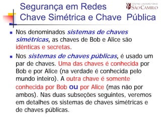 Segurança em Redes
 Chave Simétrica e Chave Pública
Nos denominados sistemas de chaves
simétricas, as chaves de Bob e Alice são
idênticas e secretas.
Nos sistemas de chaves públicas, é usado um
par de chaves. Uma das chaves é conhecida por
Bob e por Alice (na verdade é conhecida pelo
mundo inteiro). A outra chave é somente
conhecida por Bob ou por Alice (mas não por
ambos). Nas duas subseções seguintes, veremos
em detalhes os sistemas de chaves simétricas e
de chaves públicas.
 