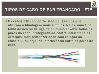  Os cabos FTP (Foiled Twisted Pair) são os que
utilizam a blindagem mais simples. Neles, uma fina
folha de aço ou de liga de alumínio envolve todos os
pares do cabo, protegendo-os contra interferências
externas, mas sem fazer nada com relação ao
crosstalk, ou seja, há interferência entre os pares de
cabo
TIPOS DE CABO DE PAR TRANÇADO - FTP
 