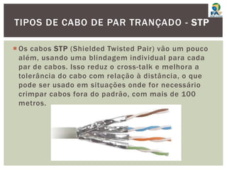  Os cabos STP (Shielded Twisted Pair) vão um pouco
além, usando uma blindagem individual para cada
par de cabos. Isso reduz o cross-talk e melhora a
tolerância do cabo com relação à distância, o que
pode ser usado em situações onde for necessário
crimpar cabos fora do padrão, com mais de 100
metros.
TIPOS DE CABO DE PAR TRANÇADO - STP
 