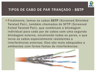  Finalmente, temos os cabos SSTP (Screened Shielded
Twisted Pair), também chamados de SFTP (Screened
Foiled Twisted Pair), que combinam a blindagem
individual para cada par de cabos com uma segunda
blindagem externa, envolvendo todos os pares, o que
torna os cabos especialmente resistentes a
interferências externas. Eles são mais adequados a
ambientes com fortes fontes de interferências:
TIPOS DE CABO DE PAR TRANÇADO - SSTP
 