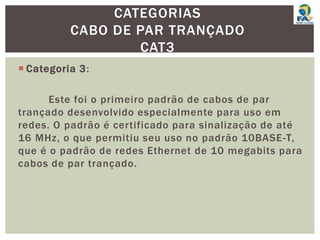  Categoria 3:
Este foi o primeiro padrão de cabos de par
trançado desenvolvido especialmente para uso em
redes. O padrão é certificado para sinalização de até
16 MHz, o que permitiu seu uso no padrão 10BASE-T,
que é o padrão de redes Ethernet de 10 megabits para
cabos de par trançado.
CATEGORIAS
CABO DE PAR TRANÇADO
CAT3
 