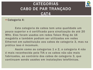  Categoria 4:
Esta categoria de cabos tem uma qualidade um
pouco superior e é certificada para sinalização de até 20
MHz. Eles foram usados em redes Token Ring de 16
megabits e também podiam ser utilizados em redes
Ethernet em substituição aos cabos de categoria 3, mas na
prática isso é incomum.
Assim como as categorias 1 e 2, a categoria 4 não
é mais reconhecida pela TIA e os cabos não são mais
fabricados, ao contrário dos cabos de categoria 3, que
continuam sendo usados em instalações telefônicas.
CATEGORIAS
CABO DE PAR TRANÇADO
CAT4
 