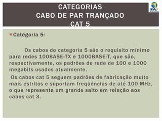  Categoria 5:
Os cabos de categoria 5 são o requisito mínimo
para redes 100BASE-TX e 1000BASE-T, que são,
respectivamente, os padrões de rede de 100 e 1000
megabits usados atualmente.
Os cabos cat 5 seguem padrões de fabricação muito
mais estritos e suportam freqüências de até 100 MHz,
o que representa um grande salto em relação aos
cabos cat 3.
CATEGORIAS
CABO DE PAR TRANÇADO
CAT 5
 