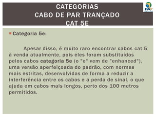  Categoria 5e:
Apesar disso, é muito raro encontrar cabos cat 5
à venda atualmente, pois eles foram substituídos
pelos cabos categoria 5e (o "e" vem de "enhanced"),
uma versão aperfeiçoada do padrão, com normas
mais estritas, desenvolvidas de forma a reduzir a
interferência entre os cabos e a perda de sinal, o que
ajuda em cabos mais longos, perto dos 100 metros
permitidos.
CATEGORIAS
CABO DE PAR TRANÇADO
CAT 5E
 