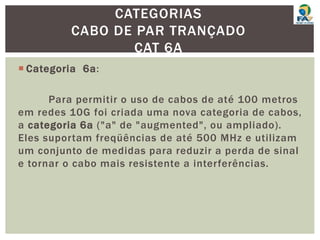  Categoria 6a:
Para permitir o uso de cabos de até 100 metros
em redes 10G foi criada uma nova categoria de cabos,
a categoria 6a ("a" de "augmented", ou ampliado).
Eles suportam freqüências de até 500 MHz e utilizam
um conjunto de medidas para reduzir a perda de sinal
e tornar o cabo mais resistente a interferências.
CATEGORIAS
CABO DE PAR TRANÇADO
CAT 6A
 