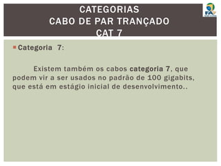  Categoria 7:
Existem também os cabos categoria 7, que
podem vir a ser usados no padrão de 100 gigabits,
que está em estágio inicial de desenvolvimento..
CATEGORIAS
CABO DE PAR TRANÇADO
CAT 7
 