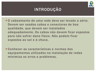  O cabeamento de uma rede deve ser levado a sério.
Devem ser usados cabos e conectores de boa
qualidade, que devem ser instalados
adequadamente. Os cabos não devem ficar expostos
para não sofrer dano físico. Não podem ficar
expostos ao sol e à chuva.
 Conhecer as características e normas dos
equipamentos utilizados na instalação de redes
minimiza os erros e problemas.
INTRODUÇÃO
 