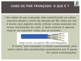 Os cabos de par trançado vêm substituindo os cabos
coaxiais desde o início da década de 90. Hoje em dia
é muito raro alguém ainda utilizar cabos coaxiais em
novas instalações de rede, o mais comum é apenas
reparar ou expandir redes que já existem.
O nome "par trançado" é muito conveniente, pois
estes cabos são constituídos justamente por 4 pares
de cabos entrelaçados.
CABO DE PAR TRANÇADO. O QUE É ?
 