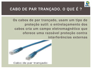 Os cabos de par trançado, usam um tipo de
proteção sutil: o entrelaçamento dos
cabos cria um campo eletromagnético que
oferece uma razoável proteção contra
interferências externas
CABO DE PAR TRANÇADO. O QUE É ?
 