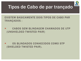 EXISTEM BASICAMENTE DOIS TIPOS DE CABO PAR
TRANÇADOS :
 CABOS SEM BLINDAGEM CHAMADOS DE UTP
(UNSHIELDED TWISTED PAIR)
 OS BLINDADOS CONHECIDOS COMO STP
(SHIELDED TWISTED PAIR).
Tipos de Cabo de par trançado
 