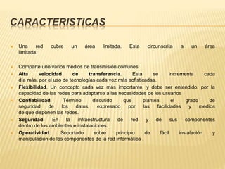 CARACTERISTICAS
 Una red cubre un área limitada. Esta circunscrita a un área
limitada.
 Comparte uno varios medios de transmisión comunes.
 Alta velocidad de transferencia. Esta se incrementa cada
día más, por el uso de tecnologías cada vez más sofisticadas.
 Flexibilidad. Un concepto cada vez más importante, y debe ser entendido, por la
capacidad de las redes para adaptarse a las necesidades de los usuarios
 Confiabilidad. Término discutido que plantea el grado de
seguridad de los datos, expresado por las facilidades y medios
de que disponen las redes.
 Seguridad. En la infraestructura de red y de sus componentes
dentro de los ambientes e instalaciones.
 Operatividad. Soportado sobre principio de fácil instalación y
manipulación de los componentes de la red informática .
 