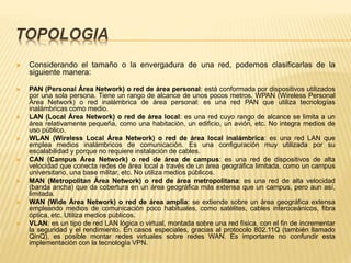 TOPOLOGIA
 Considerando el tamaño o la envergadura de una red, podemos clasificarlas de la
siguiente manera:
 PAN (Personal Área Network) o red de área personal: está conformada por dispositivos utilizados
por una sola persona. Tiene un rango de alcance de unos pocos metros. WPAN (Wireless Personal
Área Network) o red inalámbrica de área personal: es una red PAN que utiliza tecnologías
inalámbricas como medio.
 LAN (Local Área Network) o red de área local: es una red cuyo rango de alcance se limita a un
área relativamente pequeña, como una habitación, un edificio, un avión, etc. No integra medios de
uso público.
 WLAN (Wireless Local Área Network) o red de área local inalámbrica: es una red LAN que
emplea medios inalámbricos de comunicación. Es una configuración muy utilizada por su
escalabilidad y porque no requiere instalación de cables.
 CAN (Campus Área Network) o red de área de campus: es una red de dispositivos de alta
velocidad que conecta redes de área local a través de un área geográfica limitada, como un campus
universitario, una base militar, etc. No utiliza medios públicos.
 MAN (Metropolitan Área Network) o red de área metropolitana: es una red de alta velocidad
(banda ancha) que da cobertura en un área geográfica más extensa que un campus, pero aun así,
limitada.
 WAN (Wide Área Network) o red de área amplia: se extiende sobre un área geográfica extensa
empleando medios de comunicación poco habituales, como satélites, cables interoceánicos, fibra
óptica, etc. Utiliza medios públicos.
 VLAN: es un tipo de red LAN lógica o virtual, montada sobre una red física, con el fin de incrementar
la seguridad y el rendimiento. En casos especiales, gracias al protocolo 802.11Q (también llamado
QinQ), es posible montar redes virtuales sobre redes WAN. Es importante no confundir esta
implementación con la tecnología VPN.
 