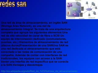 Una red de área de almacenamiento, en inglés SAN
(Storage Area Network), es una red de
almacenamiento integral. Se trata de una arquitectura
completa que agrupa los siguientes elementos:Una
red de alta velocidad de canal de fibra o SCSI Un
equipo de interconexión dedicado (conmutadores,
puentes, etc.) Elementos de almacenamiento de red
(discos duros)Presentación de una SANUna SAN es
una red dedicada al almacenamiento que está
conectada a las redes de comunicación de una
compañía. Además de contar con interfaces de red
tradicionales, los equipos con acceso a la SAN
tienen una interfaz de red específica que se conecta
a la SAN.Ventajas y desventajas

http://es.wikipedia.org/wiki/Red_de_%C3%A1rea_de_almacenamiento
 