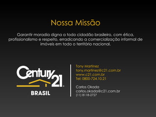 Nossa Missão Garantir moradia digna a todo cidadão brasileiro, com ética, profissionalismo e respeito, erradicando a comercialização informal de imóveis em todo o território nacional. Tony Martinez tony.martinez@c21.com.br  www.c21.com.br Tel: 0800-724.10.21 Carlos Okada [email_address] (11) 8118-2727 