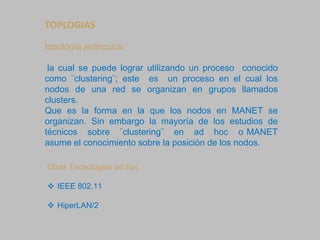 TOPLOGIAS
topología jerárquica:
la cual se puede lograr utilizando un proceso conocido
como ¨clustering¨; este es un proceso en el cual los
nodos de una red se organizan en grupos llamados
clusters.
Que es la forma en la que los nodos en MANET se
organizan. Sin embargo la mayoría de los estudios de
técnicos sobre ¨clustering¨ en ad hoc o MANET
asume el conocimiento sobre la posición de los nodos.
Otras Tecnologías ad hoc
 IEEE 802.11
 HiperLAN/2
 