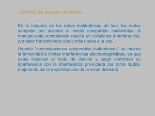 Control de acceso al medio
En la mayoría de las redes inalámbricas ad hoc, los nodos
compiten por acceder al medio compartido inalámbrico. A
menudo esta competencia resulta en colisiones (interferencia),
por estar transmitiendo dos o más nodos a la vez.
Usando "comunicaciones cooperativa inalámbricas" se mejora
la inmunidad a dichas interferencias electromagnéticas, ya que
estas localizan el nodo de destino y luego combinan su
interferencia con la interferencia provocada por otros nodos,
mejorando así la decodificación de la señal deseada.
 