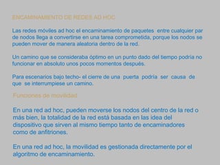 ENCAMINAMIENTO DE REDES AD HOC
Las redes móviles ad hoc el encaminamiento de paquetes entre cualquier par
de nodos llega a convertirse en una tarea comprometida, porque los nodos se
pueden mover de manera aleatoria dentro de la red.
Un camino que se consideraba óptimo en un punto dado del tiempo podría no
funcionar en absoluto unos pocos momentos después.
Para escenarios bajo techo- el cierre de una puerta podría ser causa de
que se interrumpiese un camino.
Funciones de movilidad
En una red ad hoc, pueden moverse los nodos del centro de la red o
más bien, la totalidad de la red está basada en las idea del
dispositivo que sirven al mismo tiempo tanto de encaminadores
como de anfitriones.
En una red ad hoc, la movilidad es gestionada directamente por el
algoritmo de encaminamiento.
 