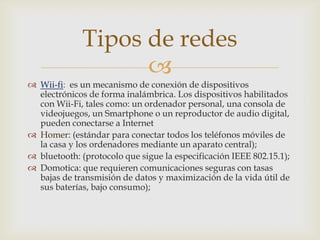 Tipos de redes
                   
 Wii-fi: es un mecanismo de conexión de dispositivos
  electrónicos de forma inalámbrica. Los dispositivos habilitados
  con Wii-Fi, tales como: un ordenador personal, una consola de
  videojuegos, un Smartphone o un reproductor de audio digital,
  pueden conectarse a Internet
 Homer: (estándar para conectar todos los teléfonos móviles de
  la casa y los ordenadores mediante un aparato central);
 bluetooth: (protocolo que sigue la especificación IEEE 802.15.1);
 Domotica: que requieren comunicaciones seguras con tasas
  bajas de transmisión de datos y maximización de la vida útil de
  sus baterías, bajo consumo);
 