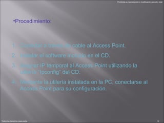 Procedimiento: Conectar a través de cable al Access Point. Instalar el software incluido en el CD. Asignar IP temporal al Access Point utilizando la utilería “Ipconfig” del CD. Mediante la utilería instalada en la PC, conectarse al Access Point para su configuración. 