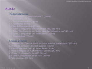 I Redes Inalámbricas: 1.1  Introducción “¿Cómo funcionan?” (20 min) 1.2  Red Ad hoc (10 min) 1.3  Red Infraestructura (10 min) 1.4  Red híbrida (5 min) 1.5  Red Edificio-a-edificio (5 min) 1.6  Taller “Configurando al Access Point 2400” (15 min) 1.7  Taller “Configurando las Tarjeta para Red Infraestructura” (25 min) 1.8  Taller “Configurando una Red Ad hoc” (20 min) 1.9  Conclusiones (10 min)   II Acceso a Internet: 2.1 Introducción “Tipos de Red LAN (hubs, switchs, inalámbricos)” (15 min) 2.2 Tipos de conexión a Internet usuales” (15 min) 2.3 Servidores de Acceso a Internet Ansel (10 min) 2.4 Requisitos para un “Café Internet” u Oficina (10 min) 2.5 Taller “Configuración del IAS” (30 min) 2.6 Taller “Configuración de las PCs” (30 min) 2.7 Conclusiones (10 min) INDICE: 